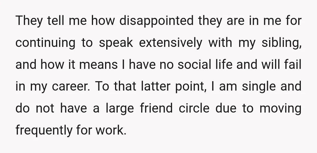 They tell me how disappointed they are in me for continuing to speak extensively with my sibling, and how it means I have no social life and will fail in...