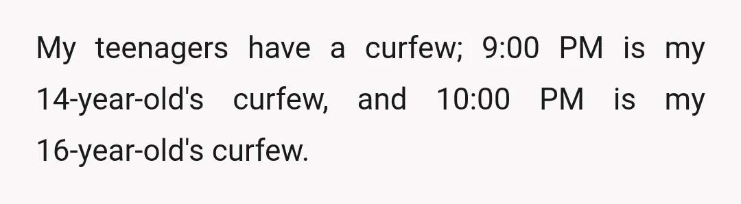 My teenagers have a curfew; 9:00 PM is my 14-year-old's curfew, and 10:00 PM is my 16-year-old's curfew.