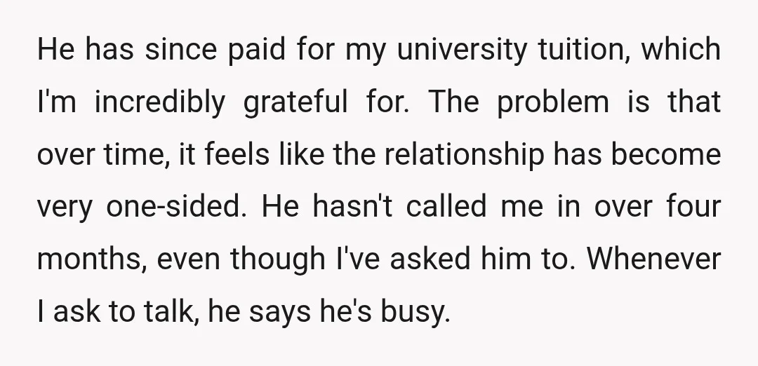 He has since paid for my university tuition, which I'm incredibly grateful for. The problem is that over time, it feels like the relationship has become very one-sided. He hasn't...