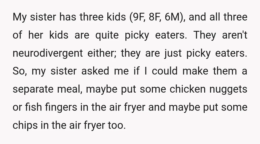 My sister has three kids (9F, 8F, 6M), and all three of her kids are quite picky eaters. They aren't neurodivergent either; they are just picky eaters. So, my sister...