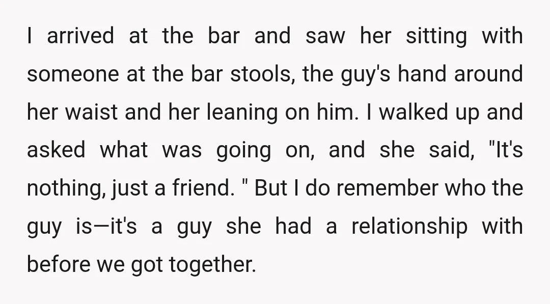 I arrived at the bar and saw her sitting with someone at the bar stools, the guy's hand around her waist and her leaning on him. I walked up and...