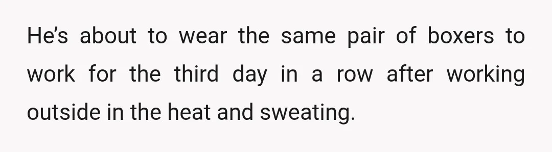 He’s about to wear the same pair of boxers to work for the third day in a row after working outside in the heat and sweating.