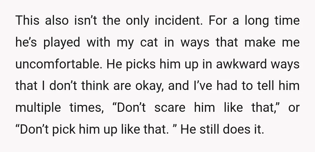 This also isn’t the only incident. For a long time he’s played with my cat in ways that make me uncomfortable. He picks him up in awkward ways that I...