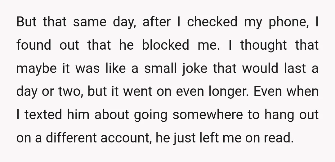 But that same day, after I checked my phone, I found out that he blocked me. I thought that maybe it was like a small joke that would last a...