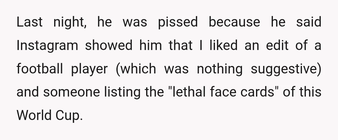 Last night, he was pissed because he said Instagram showed him that I liked an edit of a football player (which was nothing suggestive) and someone listing the "lethal face...