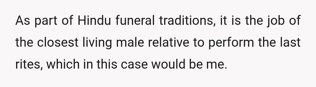 As part of Hindu funeral traditions, it is the job of the closest living male relative to perform the last rites, which in this case would be me.