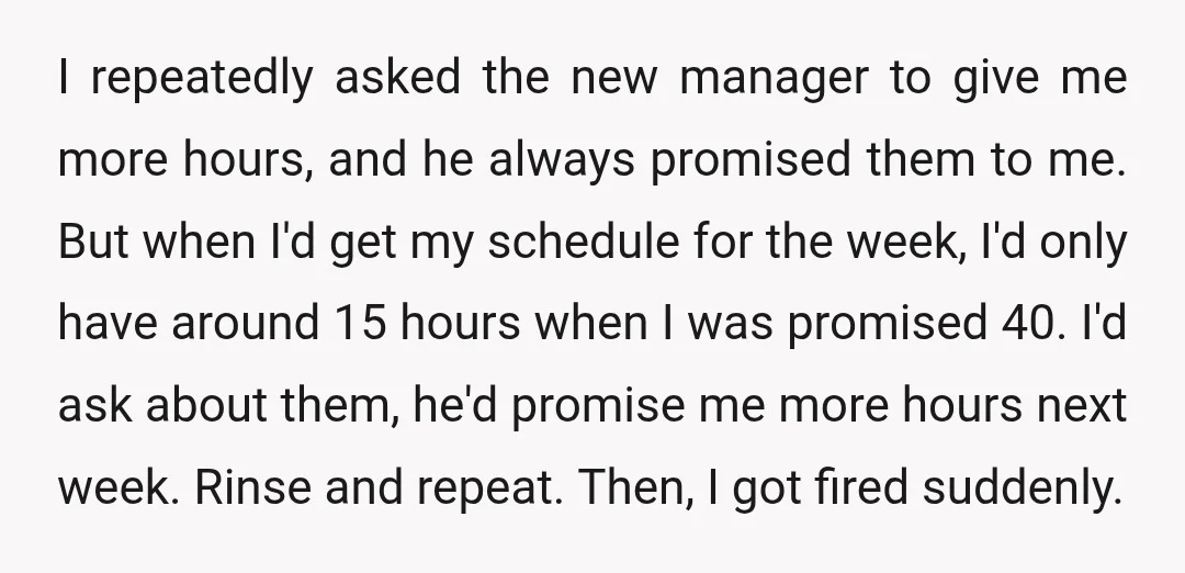 I repeatedly asked the new manager to give me more hours, and he always promised them to me. But when I'd get my schedule for the week, I'd only have...
