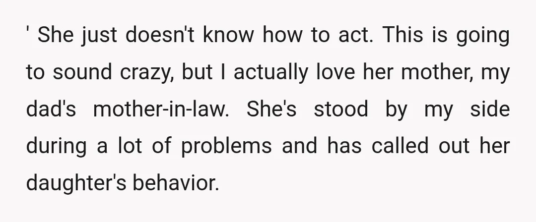 ' She just doesn't know how to act. This is going to sound crazy, but I actually love her mother, my dad's mother-in-law. She's stood by my side during a...