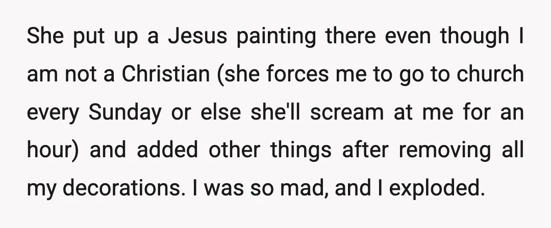 She put up a Jesus painting there even though I am not a Christian (she forces me to go to church every Sunday or else she'll scream at me for...