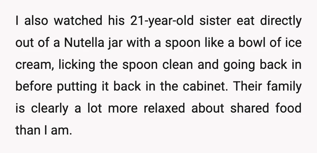 I also watched his 21-year-old sister eat directly out of a Nutella jar with a spoon like a bowl of ice cream, licking the spoon clean and going back in...