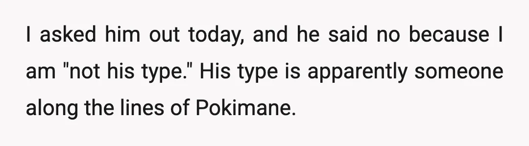 I asked him out today, and he said no because I am "not his type." His type is apparently someone along the lines of Pokimane.