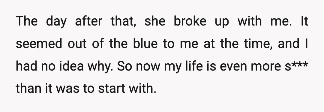 The day after that, she broke up with me. It seemed out of the blue to me at the time, and I had no idea why. So now my life...