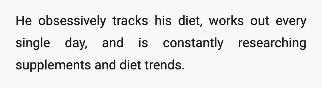 He obsessively tracks his diet, works out every single day, and is constantly researching supplements and diet trends.