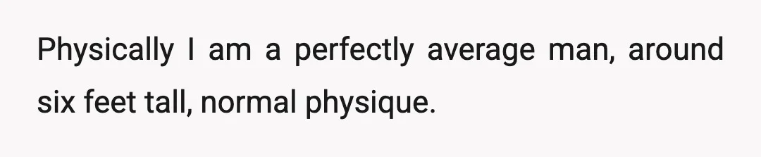 Physically I am a perfectly average man, around six feet tall, normal physique.