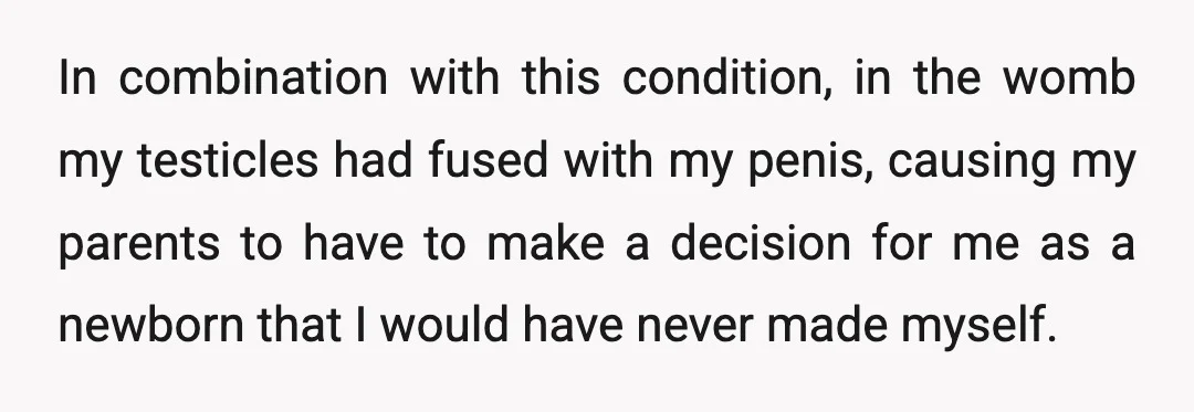 In combination with this condition, in the womb my testicles had fused with my penis, causing my parents to have to make a decision for me as a newborn that...