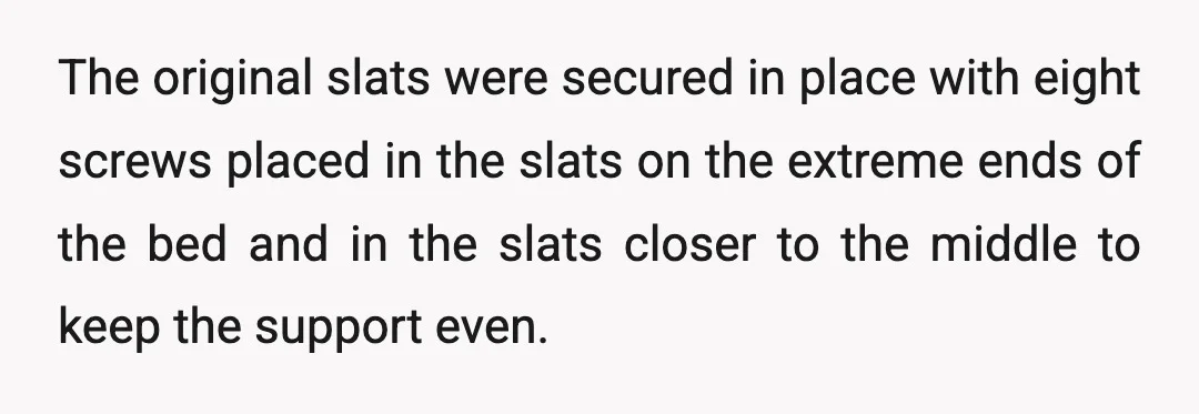 The original slats were secured in place with eight screws placed in the slats on the extreme ends of the bed and in the slats closer to the middle to...