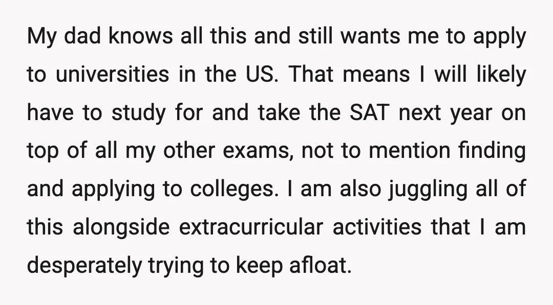 My dad knows all this and still wants me to apply to universities in the US. That means I will likely have to study for and take the SAT next...