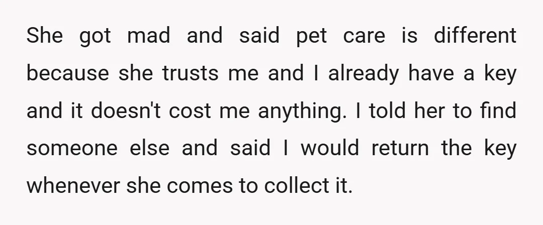 She got mad and said pet care is different because she trusts me and I already have a key and it doesn't cost me anything. I told her to find...