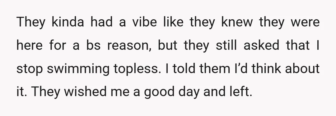 They kinda had a vibe like they knew they were here for a bs reason, but they still asked that I stop swimming topless. I told them I’d think about...