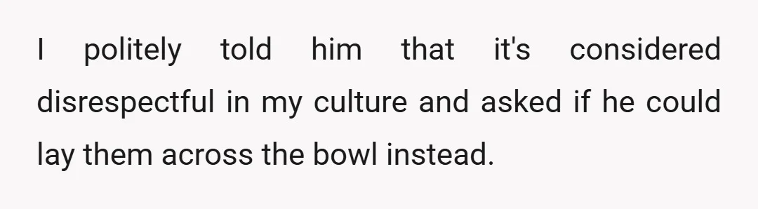 I politely told him that it's considered disrespectful in my culture and asked if he could lay them across the bowl instead.