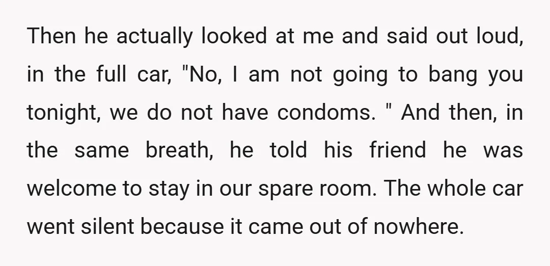 Then he actually looked at me and said out loud, in the full car, "No, I am not going to bang you tonight, we do not have condoms. " And...