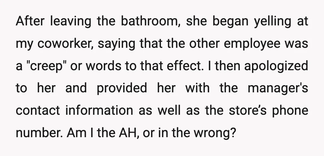 After leaving the bathroom, she began yelling at my coworker, saying that the other employee was a "creep" or words to that effect. I then apologized to her and provided...