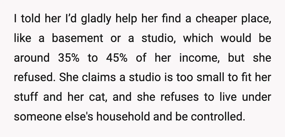 I told her I’d gladly help her find a cheaper place, like a basement or a studio, which would be around 35% to 45% of her income, but she refused....