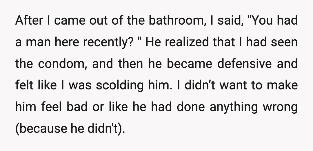 After I came out of the bathroom, I said, "You had a man here recently? " He realized that I had seen the condom, and then he became defensive and...