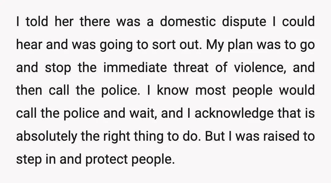 I told her there was a domestic dispute I could hear and was going to sort out. My plan was to go and stop the immediate threat of violence, and...