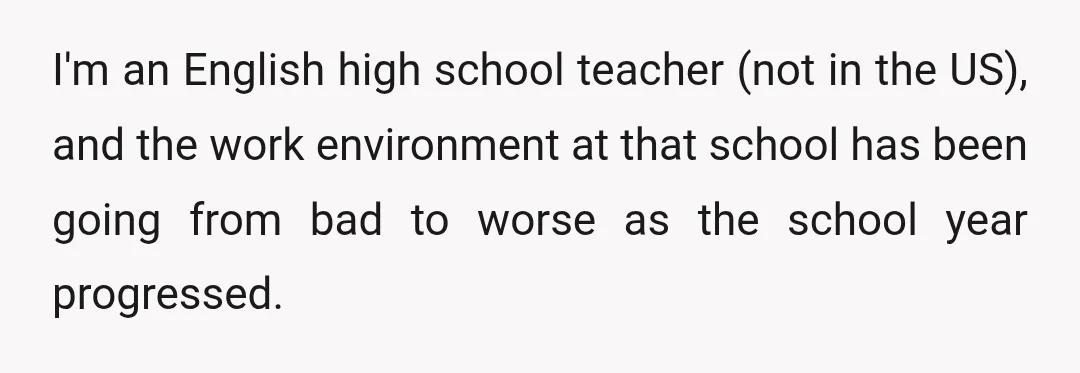 I'm an English high school teacher (not in the US), and the work environment at that school has been going from bad to worse as the school year progressed.