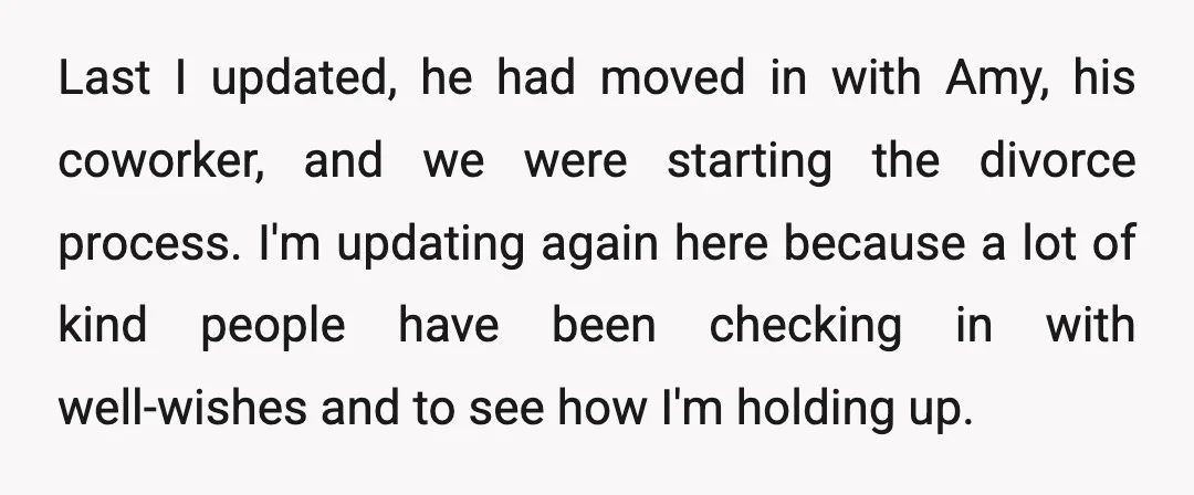 Last I updated, he had moved in with Amy, his coworker, and we were starting the divorce process. I'm updating again here because a lot of kind people have been...