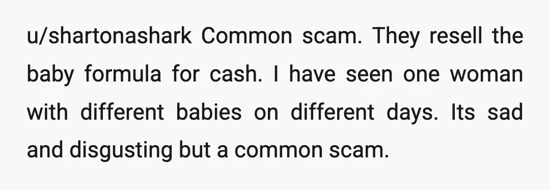 u/shartonashark
Common scam. They resell the baby formula for cash.
I have seen one woman with different babies on different days. Its sad and disgusting but a common scam.