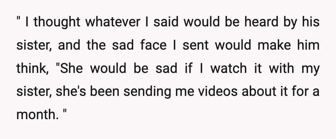 " I thought whatever I said would be heard by his sister, and the sad face I sent would make him think, "She would be sad if I watch it...