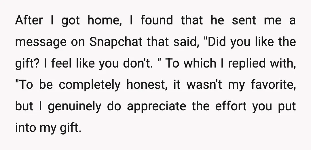 After I got home, I found that he sent me a message on Snapchat that said, "Did you like the gift? I feel like you don't. " To which I...