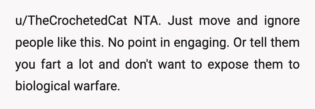 u/TheCrochetedCat
NTA.
Just move and ignore people like this.
No point in engaging.
Or tell them you fart a lot and don't want to expose them to biological warfare.
