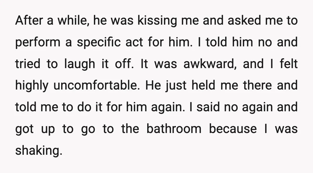After a while, he was kissing me and asked me to perform a specific act for him. I told him no and tried to laugh it off. It was awkward,...