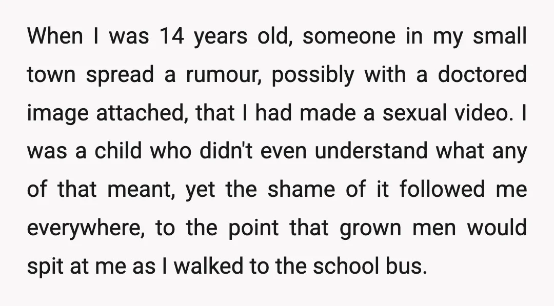 When I was 14 years old, someone in my small town spread a rumour, possibly with a doctored image attached, that I had made a sexual video. I was a...
