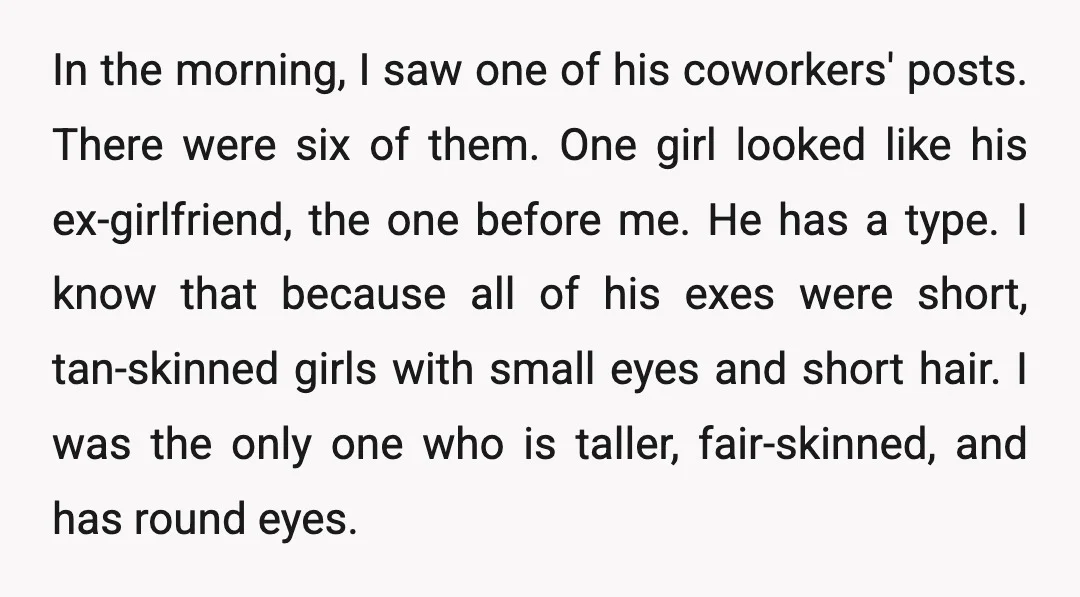 In the morning, I saw one of his coworkers' posts. There were six of them. One girl looked like his ex-girlfriend, the one before me. He has a type. I...