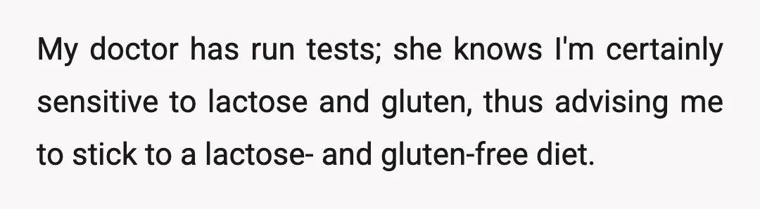 My doctor has run tests; she knows I'm certainly sensitive to lactose and gluten, thus advising me to stick to a lactose- and gluten-free diet.
