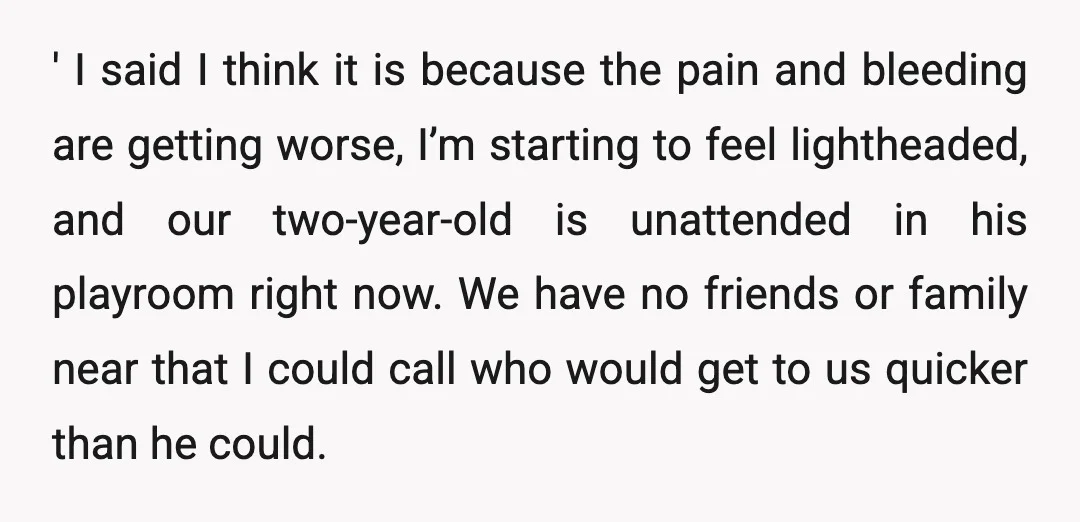 ' I said I think it is because the pain and bleeding are getting worse, I’m starting to feel lightheaded, and our two-year-old is unattended in his playroom right now....