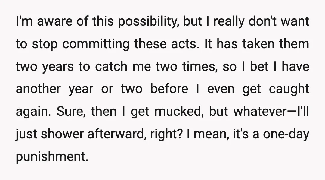 I'm aware of this possibility, but I really don't want to stop committing these acts. It has taken them two years to catch me two times, so I bet I...