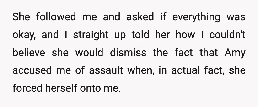 She followed me and asked if everything was okay, and I straight up told her how I couldn't believe she would dismiss the fact that Amy accused me of assault...