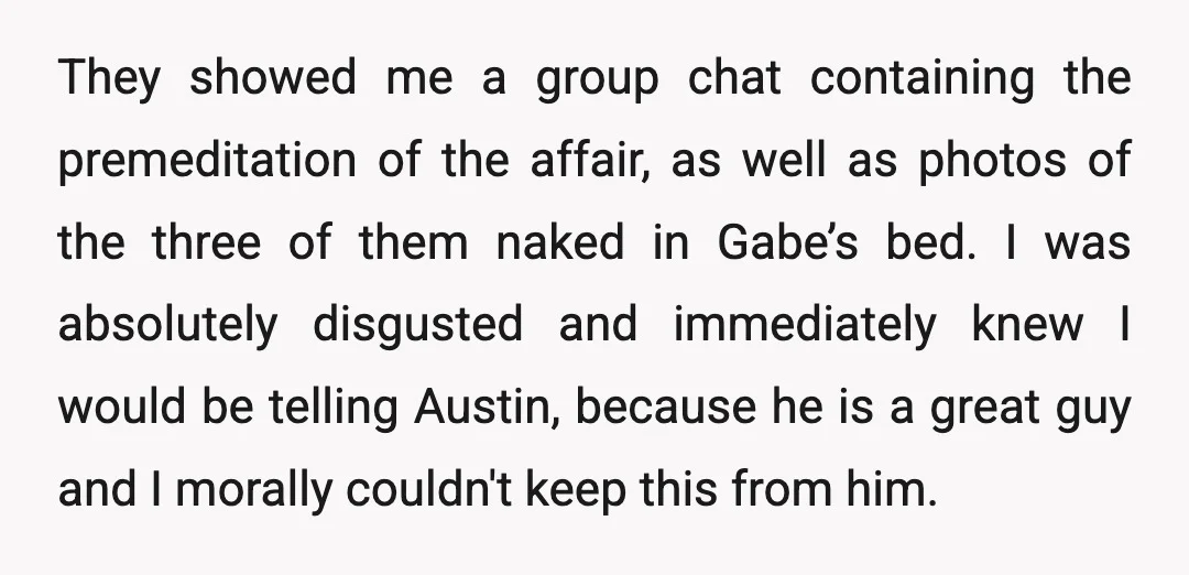 They showed me a group chat containing the premeditation of the affair, as well as photos of the three of them naked in Gabe’s bed. I was absolutely disgusted and...