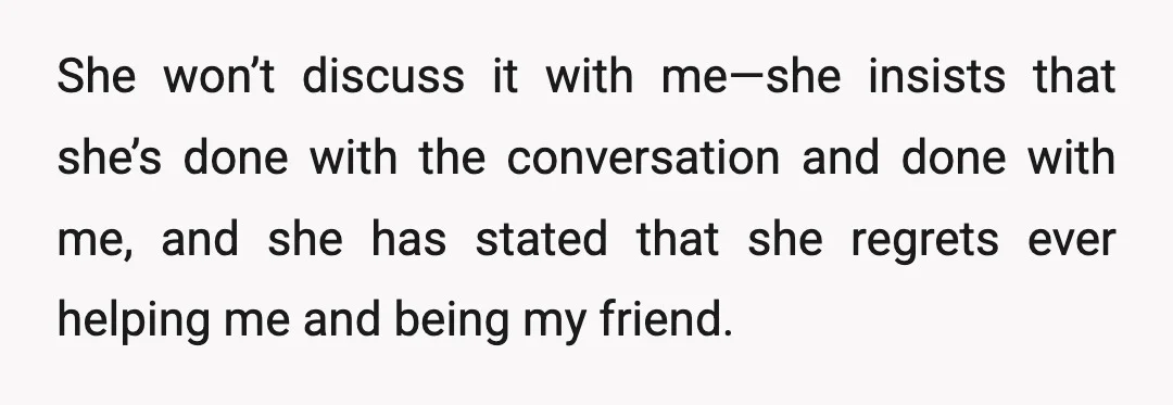 She won’t discuss it with me—she insists that she’s done with the conversation and done with me, and she has stated that she regrets ever helping me and being my...