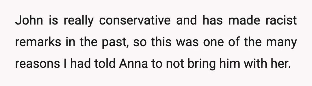 John is really conservative and has made racist remarks in the past, so this was one of the many reasons I had told Anna to not bring him with her.