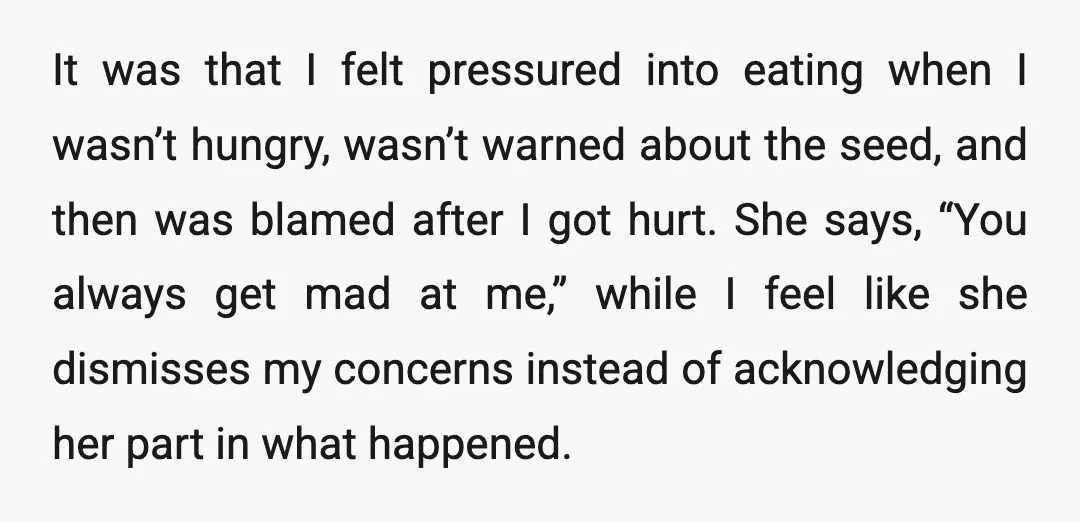 It was that I felt pressured into eating when I wasn’t hungry, wasn’t warned about the seed, and then was blamed after I got hurt. She says, “You always get...