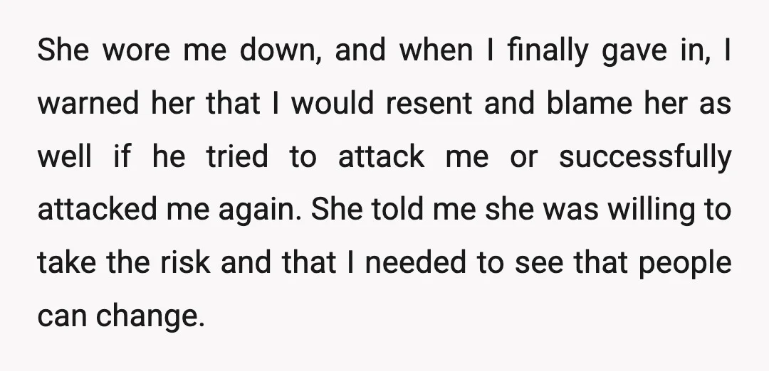 She wore me down, and when I finally gave in, I warned her that I would resent and blame her as well if he tried to attack me or successfully...