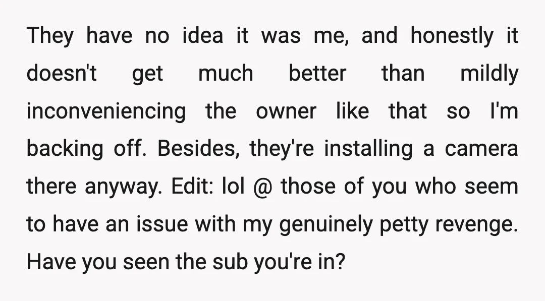 They have no idea it was me, and honestly it doesn't get much better than mildly inconveniencing the owner like that so I'm backing off. Besides, they're installing a camera...
