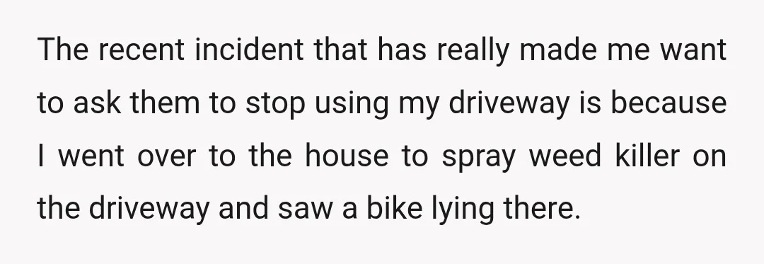 The recent incident that has really made me want to ask them to stop using my driveway is because I went over to the house to spray weed killer on...