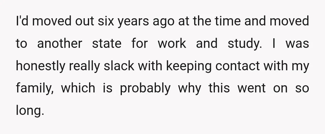 I'd moved out six years ago at the time and moved to another state for work and study. I was honestly really slack with keeping contact with my family, which...